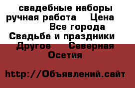 свадебные наборы(ручная работа) › Цена ­ 1 200 - Все города Свадьба и праздники » Другое   . Северная Осетия